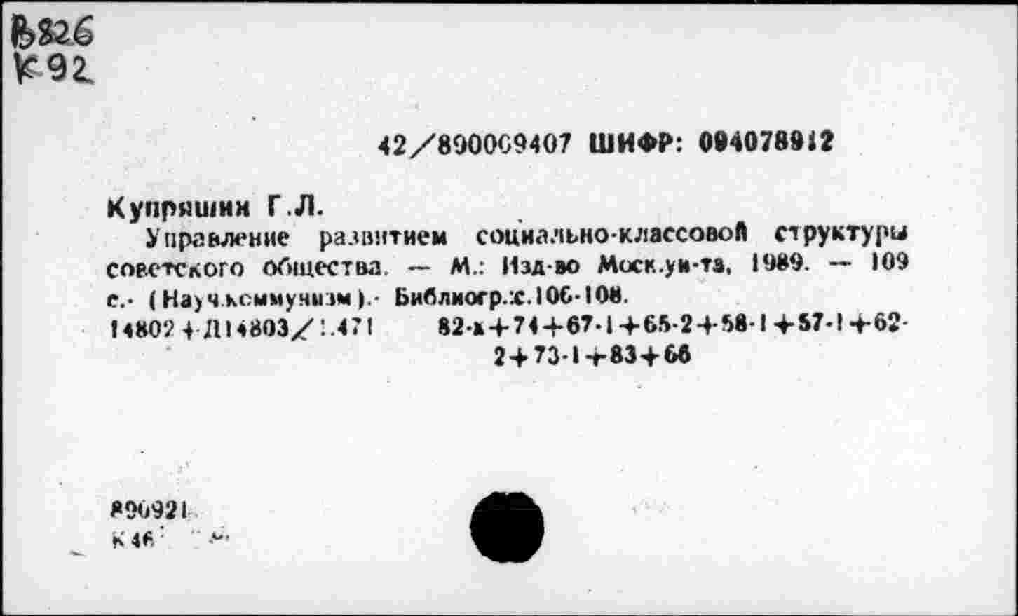 ﻿^921
42/890009407 ШИФР: 094078912
Купряшин Г.Л.
Управление развитием социально-классовой структуры советского общества — М.: Изд-во Моск.ув-та. 1989. — 109 е.- (Науч коммунизм >.- Библиогр.ж.106-108.
14802 4 Д14803/ 471	82-* + 74+67-| +65-2 + 58-1 +57-1 +62-
2+73-1+83+66
896921 К4<